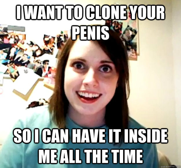 i want to clone your penis so i can have it inside me all th - Overly Attached Girlfriend