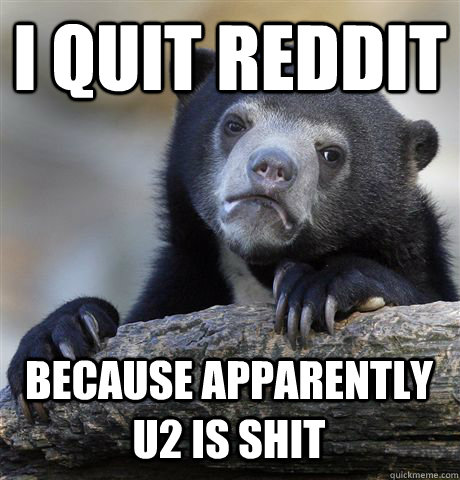 i quit reddit because apparently u2 is shit - Confession Bear