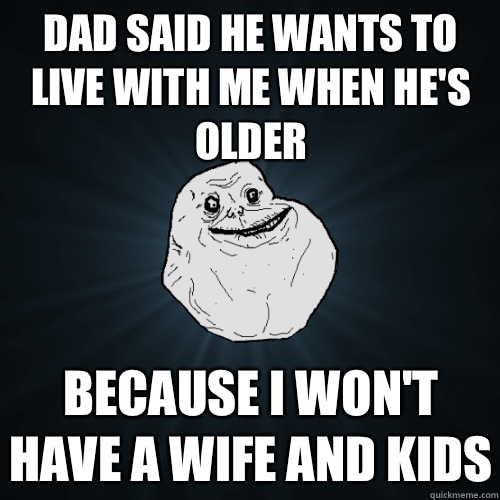 Dad said he wants to live with me when hes older Because I w - Forever Alone