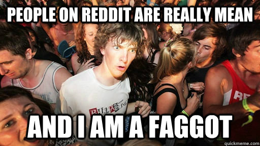 people on reddit are really mean and i am a faggot - Realized this after posting my first post after almost one year of lurking