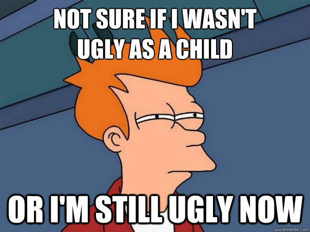 not sure if i wasnt ugly as a child or im still ugly now - Futurama Fry
