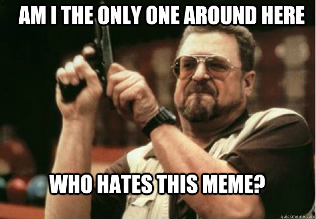 am i the only one around here who hates this meme - Am I the Only one