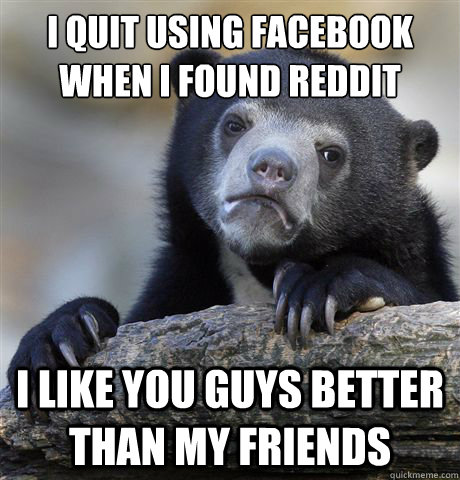 i quit using facebook when i found reddit i like you guys be - Confession Bear