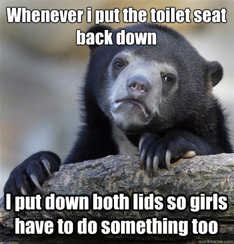 whenever i put the toilet seat back down i put down both lid - Confession Bear