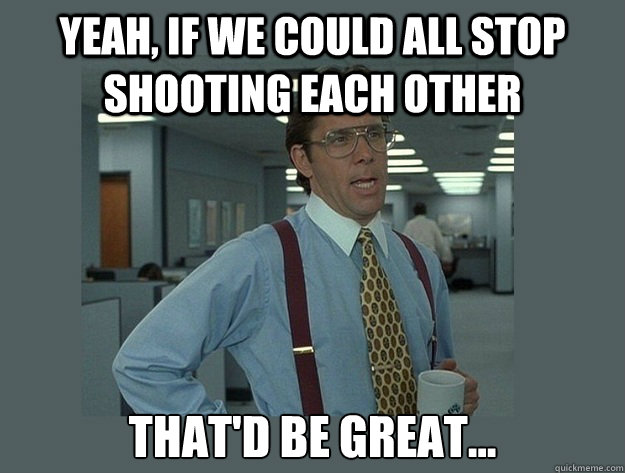 yeah if we could all stop shooting each other thatd be gre - Office Space Lumbergh