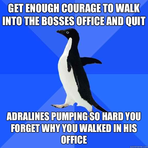 Get enough courage to walk into the bosses office and quit A - Socially Awkward Penguin