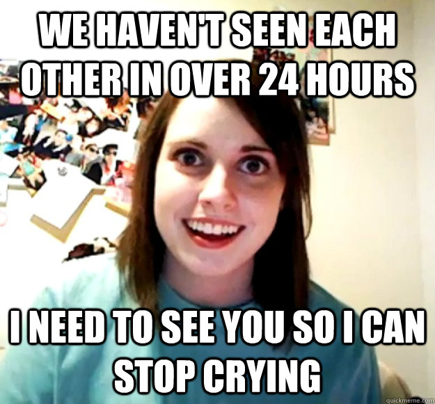 we havent seen each other in over 24 hours i need to see yo - Overly Attached Girlfriend