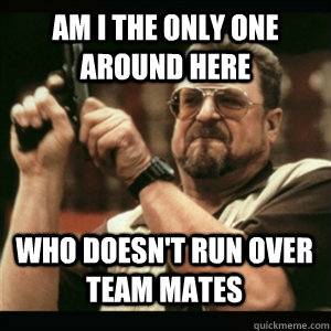 am i the only one around here who doesnt run over team mate - AM I THE ONLY ONE AROUND HERE