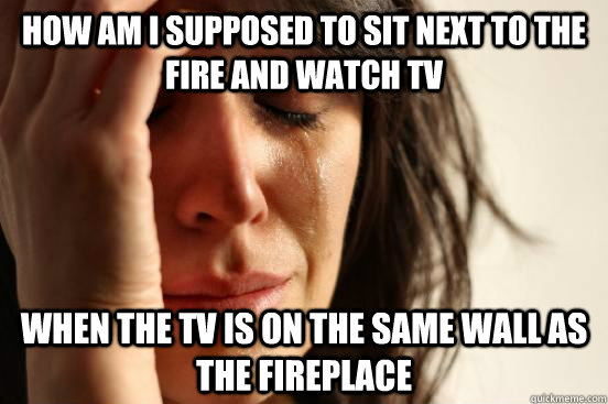 how am i supposed to sit next to the fire and watch tv when - First World Problems