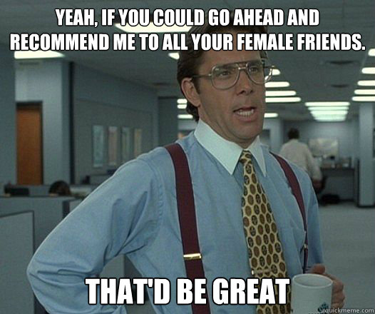 yeah if you could go ahead and recommend me to all your fem - Thatd be Great
