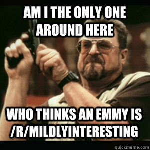 am i the only one around here who thinks an emmy is rmildl - AM I THE ONLY ONE AROUND HERE