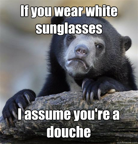 if you wear white sunglasses i assume youre a douche - Confession Bear