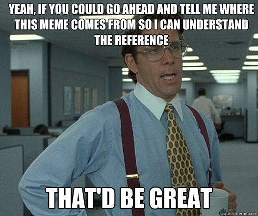 yeah if you could go ahead and tell me where this meme come - Thatd be Great