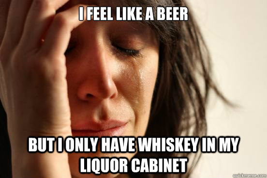 i feel like a beer but i only have whiskey in my liquor cabi - First World Problems