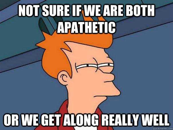 not sure if we are both apathetic or we get along really wel - Futurama Fry