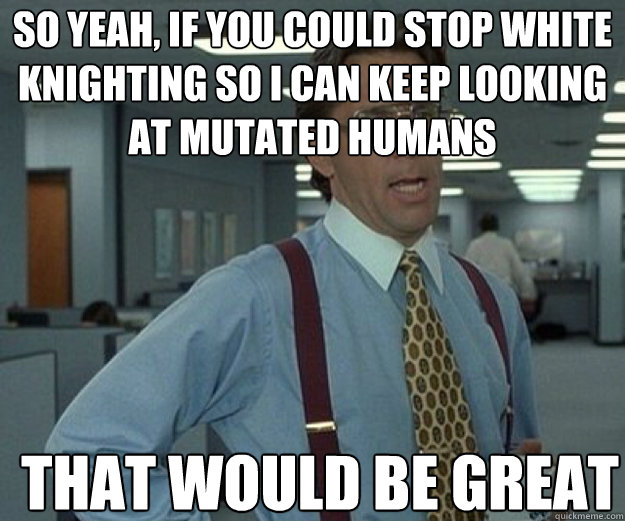 so yeah if you could stop white knighting so i can keep loo - that would be great
