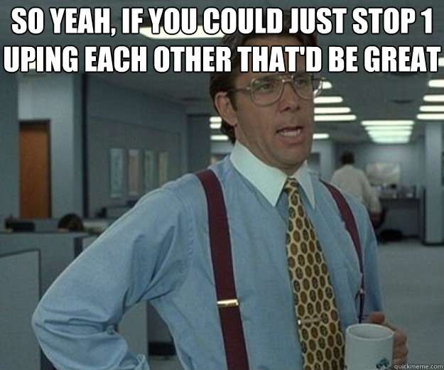so yeah if you could just stop 1 uping each other thatd be - that would be great