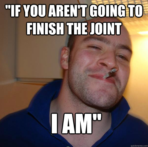 if you arent going to finish the joint i am - Good Guy Greg