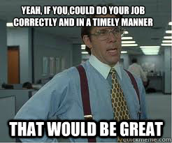 yeah if you could do your job correctly and in a timely man - The Lumberg