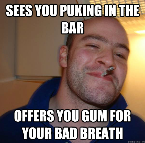 sees you puking in the bar offers you gum for your bad breat - Good Guy Greg