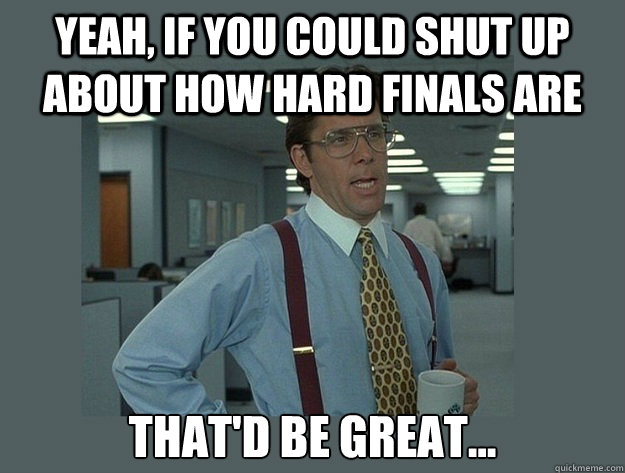 yeah if you could shut up about how hard finals are thatd - Office Space Lumbergh