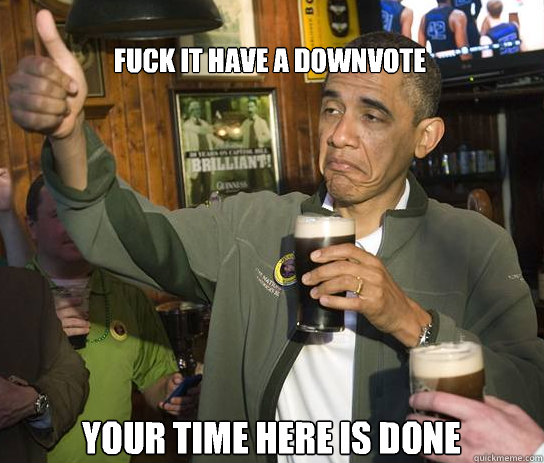 fuck it have a downvote your time here is done - Upvoting Obama