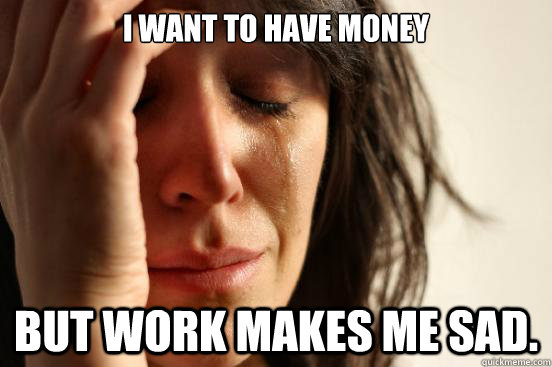i want to have money but work makes me sad - First World Problems