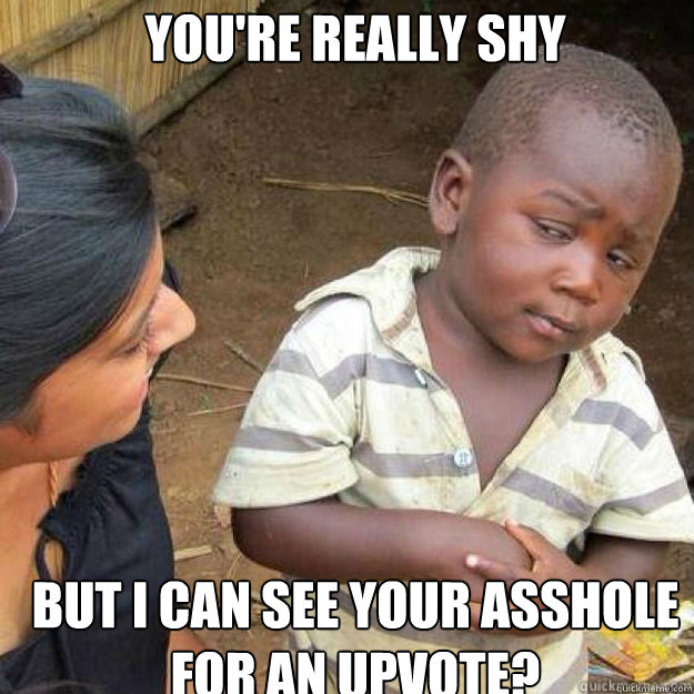 youre really shy but i can see your asshole for an upvote - sceptical african kid