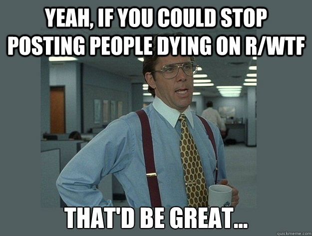 yeah if you could stop posting people dying on rwtf thatd - Office Space Lumbergh