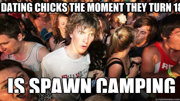 dating chicks the moment they turn 18 is spawn camping - sudden clarity Clarence.