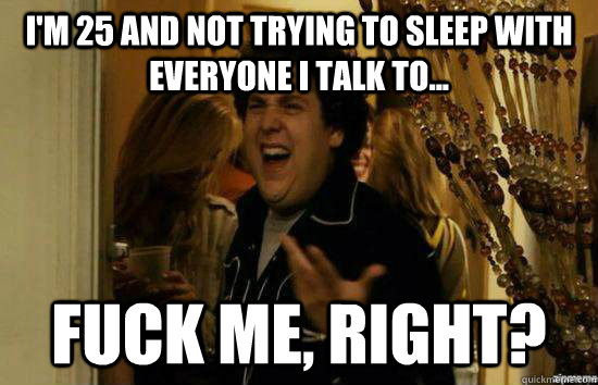 im 25 and not trying to sleep with everyone i talk to fu - Fuck me right