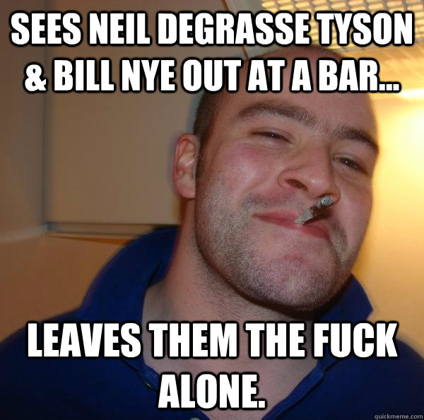 sees neil degrasse tyson bill nye out at a bar leaves t - Good Guy Greg