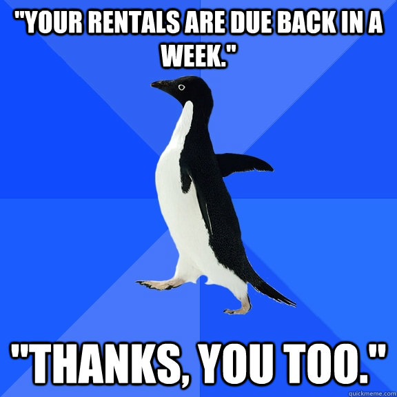 your rentals are due back in a week thanks you too - Socially Awkward Penguin