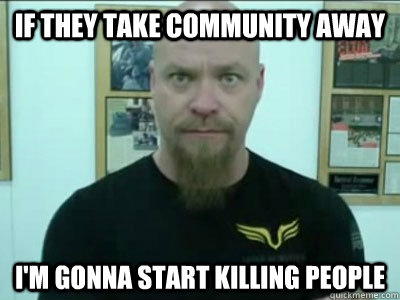 if they take community away im gonna start killing people -