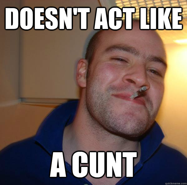 doesnt act like a cunt - Good Guy Greg