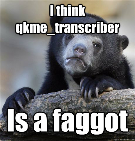 i think qkmetranscriber is a faggot - Confession Bear
