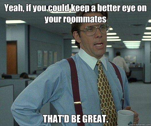 yeah if you could keep a better eye on your roommates that - Bill Lumbergh - Thatd be great.