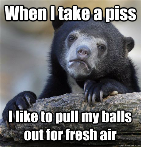 when i take a piss i like to pull my balls out for fresh air - Confession Bear