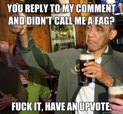 you reply to my comment and didnt call me a fag fuck it - Upvote Obama