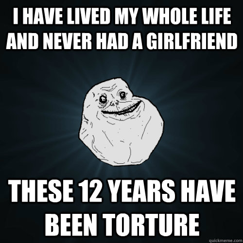 i have lived my whole life and never had a girlfriend these - Forever Alone