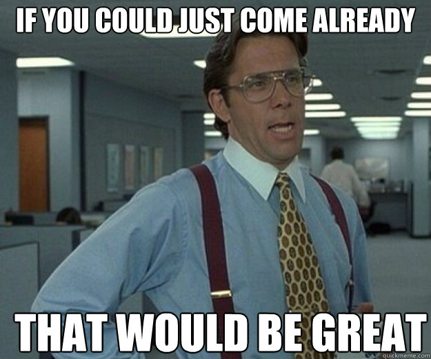 if you could just come already that would be great - that would be great