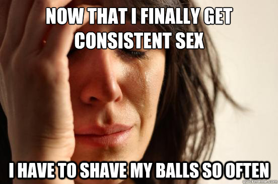 now that i finally get consistent sex i have to shave my bal - First World Problems