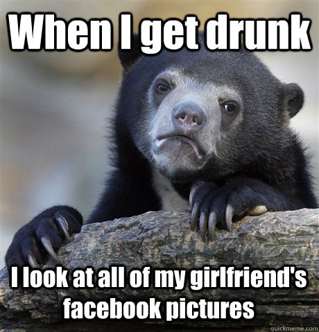 when i get drunk i look at all of my girlfriends facebook p - Confession Bear