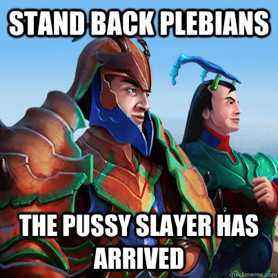 stand back plebians the pussy slayer has arrived -