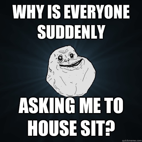 Why is everyone suddenly asking me to house sit - Forever Alone