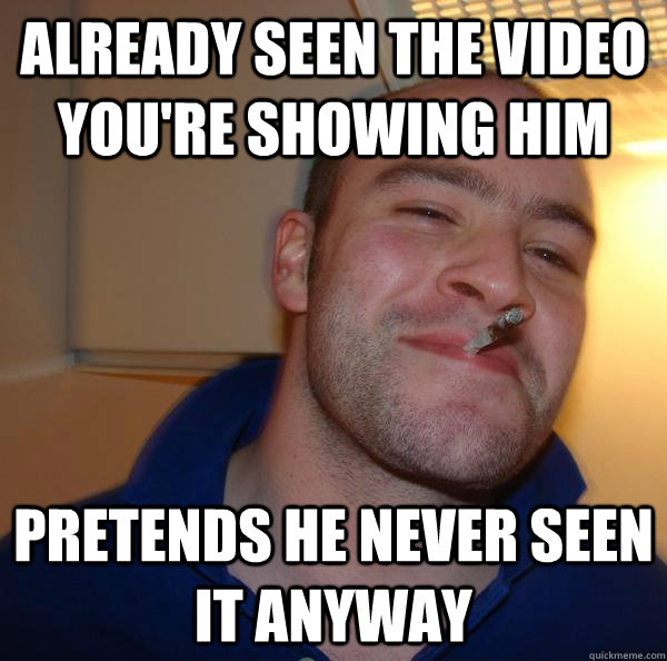 already seen the video youre showing him pretends he never - Good Guy Greg