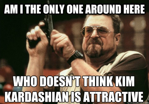 am i the only one around here who doesnt think kim kardashi - Am I the only one