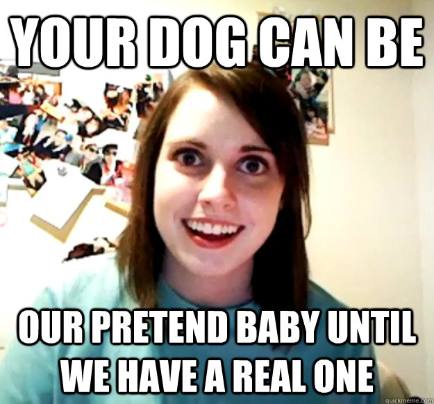 your dog can be our pretend baby until we have a real one - Overly Attached Girlfriend