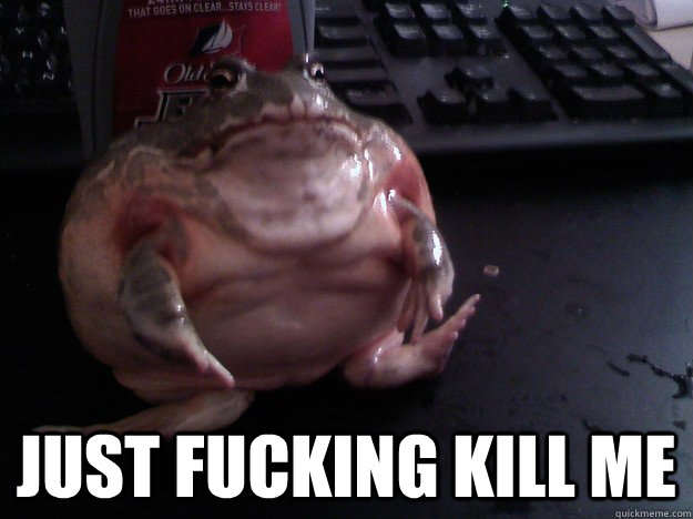 just fucking kill me -