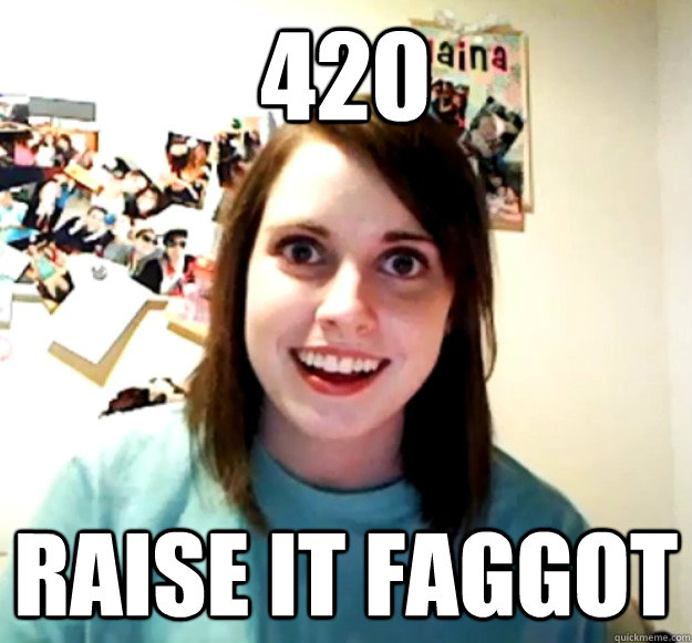 420 raise it faggot - Overly Attached Girlfriend